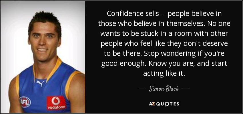 Confidence sells -- people believe in those who believe in themselves. No one wants to be stuck in a room with other people who feel like they don't deserve to be there. Stop wondering if you're good enough. Know you are, and start acting like it. - Simon Black