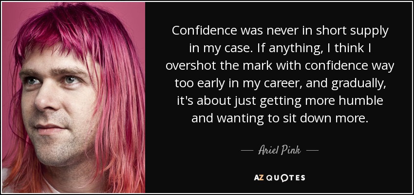Confidence was never in short supply in my case. If anything, I think I overshot the mark with confidence way too early in my career, and gradually, it's about just getting more humble and wanting to sit down more. - Ariel Pink