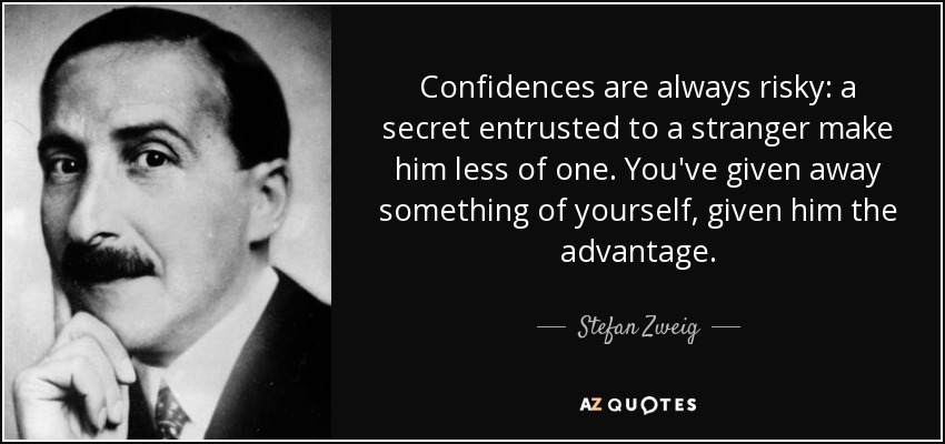 Confidences are always risky: a secret entrusted to a stranger make him less of one. You've given away something of yourself, given him the advantage. - Stefan Zweig