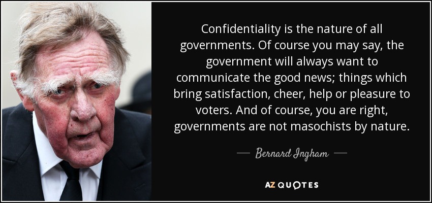 Confidentiality is the nature of all governments. Of course you may say, the government will always want to communicate the good news; things which bring satisfaction, cheer, help or pleasure to voters. And of course, you are right, governments are not masochists by nature. - Bernard Ingham