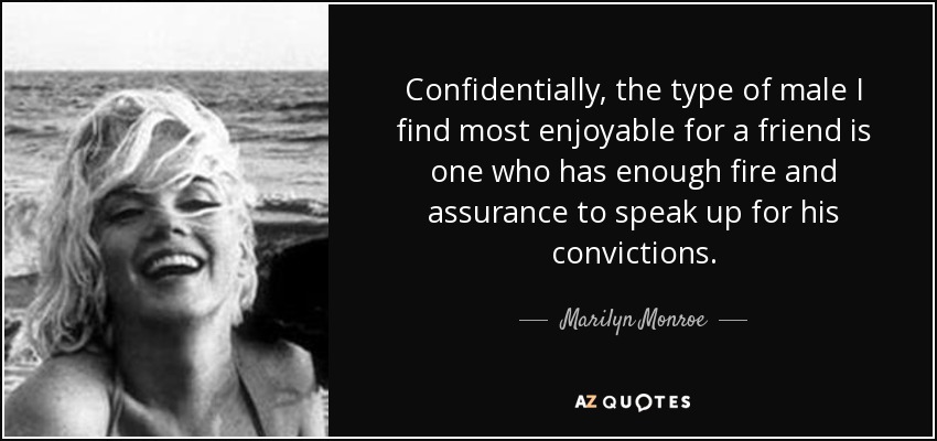 Confidentially, the type of male I find most enjoyable for a friend is one who has enough fire and assurance to speak up for his convictions. - Marilyn Monroe