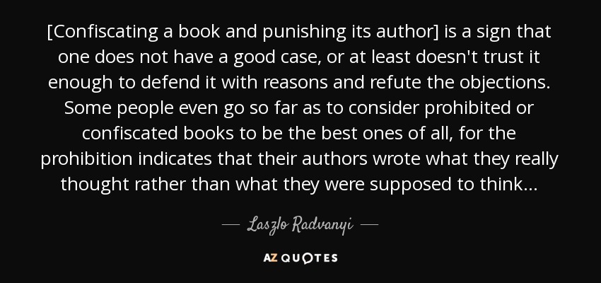 [Confiscating a book and punishing its author] is a sign that one does not have a good case, or at least doesn't trust it enough to defend it with reasons and refute the objections. Some people even go so far as to consider prohibited or confiscated books to be the best ones of all, for the prohibition indicates that their authors wrote what they really thought rather than what they were supposed to think . . . - Laszlo Radvanyi