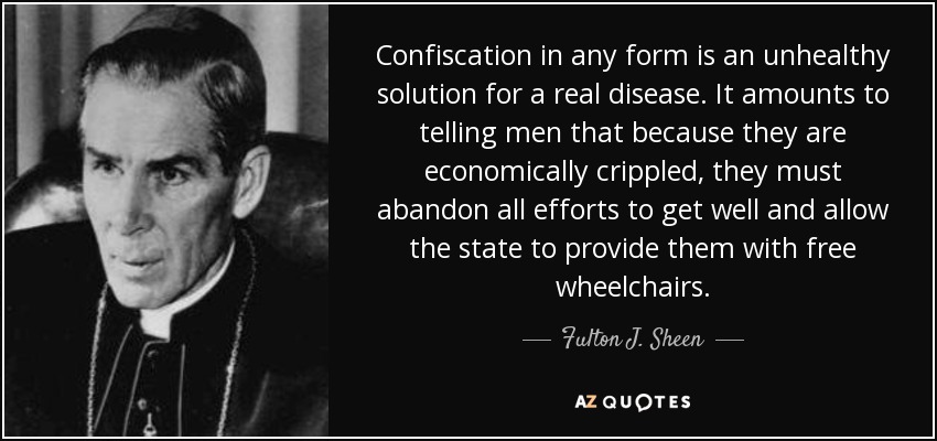 Confiscation in any form is an unhealthy solution for a real disease. It amounts to telling men that because they are economically crippled, they must abandon all efforts to get well and allow the state to provide them with free wheelchairs. - Fulton J. Sheen