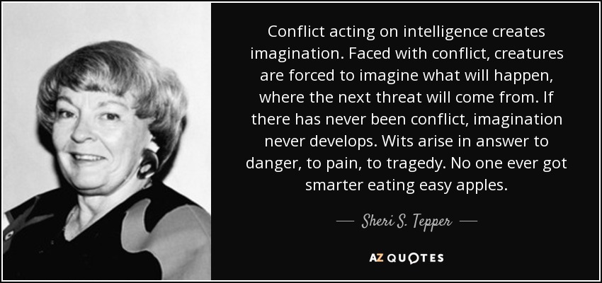 Conflict acting on intelligence creates imagination. Faced with conflict, creatures are forced to imagine what will happen, where the next threat will come from. If there has never been conflict, imagination never develops. Wits arise in answer to danger, to pain, to tragedy. No one ever got smarter eating easy apples. - Sheri S. Tepper