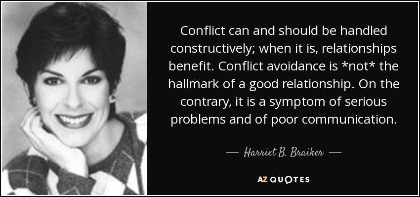 Conflict can and should be handled constructively; when it is, relationships benefit. Conflict avoidance is *not* the hallmark of a good relationship. On the contrary, it is a symptom of serious problems and of poor communication. - Harriet B. Braiker