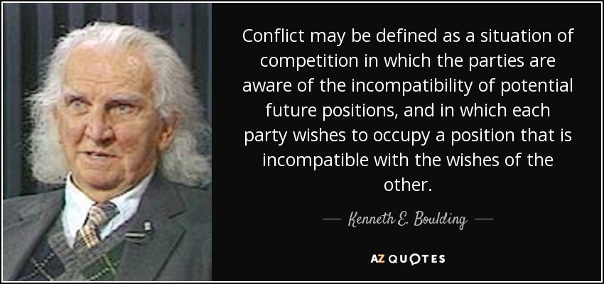 Conflict may be defined as a situation of competition in which the parties are aware of the incompatibility of potential future positions, and in which each party wishes to occupy a position that is incompatible with the wishes of the other. - Kenneth E. Boulding