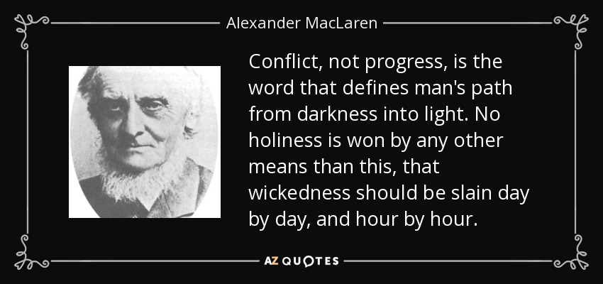 Conflict, not progress, is the word that defines man's path from darkness into light. No holiness is won by any other means than this, that wickedness should be slain day by day, and hour by hour. - Alexander MacLaren