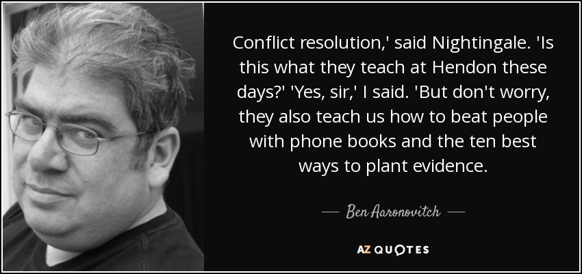 Conflict resolution,' said Nightingale. 'Is this what they teach at Hendon these days?' 'Yes, sir,' I said. 'But don't worry, they also teach us how to beat people with phone books and the ten best ways to plant evidence. - Ben Aaronovitch