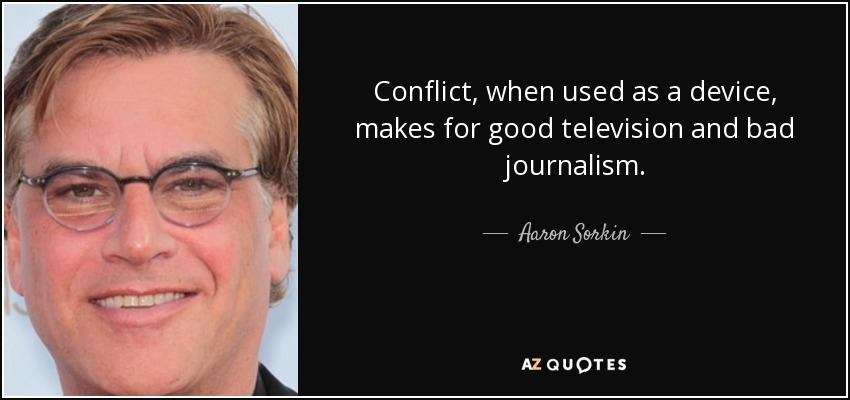 Conflict, when used as a device, makes for good television and bad journalism. - Aaron Sorkin