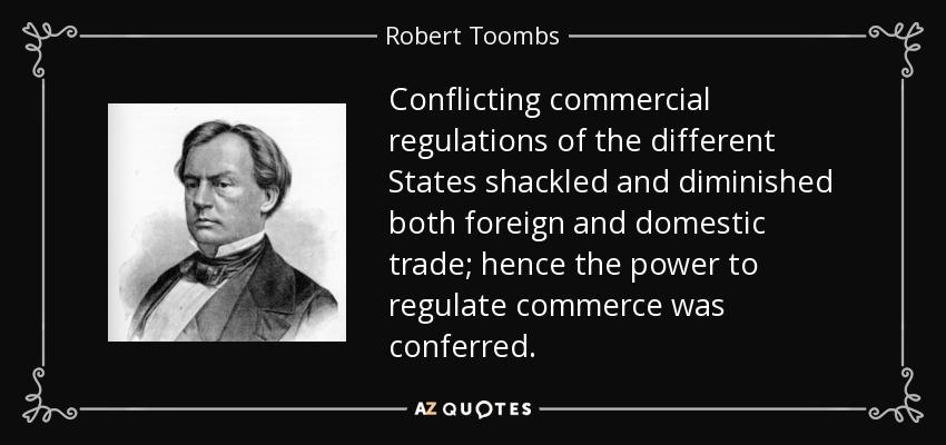 Conflicting commercial regulations of the different States shackled and diminished both foreign and domestic trade; hence the power to regulate commerce was conferred. - Robert Toombs