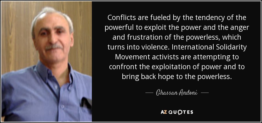 Conflicts are fueled by the tendency of the powerful to exploit the power and the anger and frustration of the powerless, which turns into violence. International Solidarity Movement activists are attempting to confront the exploitation of power and to bring back hope to the powerless. - Ghassan Andoni