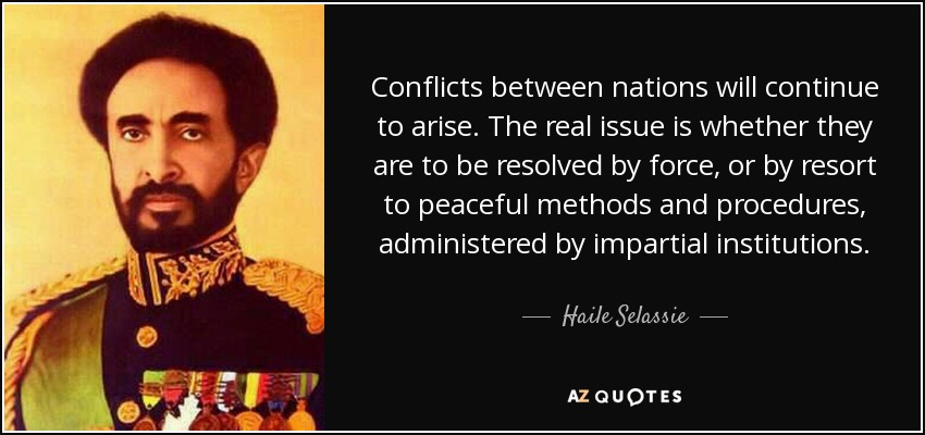 Conflicts between nations will continue to arise. The real issue is whether they are to be resolved by force, or by resort to peaceful methods and procedures, administered by impartial institutions. - Haile Selassie