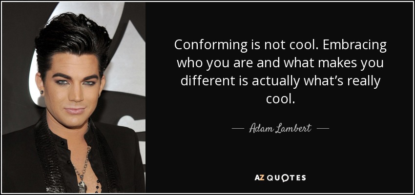 Conforming is not cool. Embracing who you are and what makes you different is actually what’s really cool. - Adam Lambert