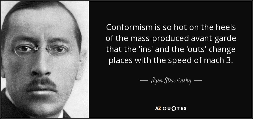Conformism is so hot on the heels of the mass-produced avant-garde that the 'ins' and the 'outs' change places with the speed of mach 3. - Igor Stravinsky