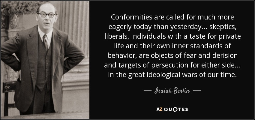 Conformities are called for much more eagerly today than yesterday... skeptics, liberals, individuals with a taste for private life and their own inner standards of behavior, are objects of fear and derision and targets of persecution for either side... in the great ideological wars of our time. - Isaiah Berlin