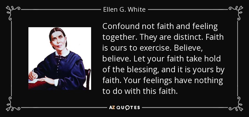 Confound not faith and feeling together. They are distinct. Faith is ours to exercise. Believe, believe. Let your faith take hold of the blessing, and it is yours by faith. Your feelings have nothing to do with this faith. - Ellen G. White