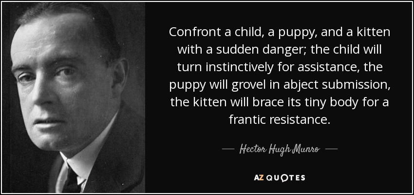 Confront a child, a puppy, and a kitten with a sudden danger; the child will turn instinctively for assistance, the puppy will grovel in abject submission, the kitten will brace its tiny body for a frantic resistance. - Hector Hugh Munro