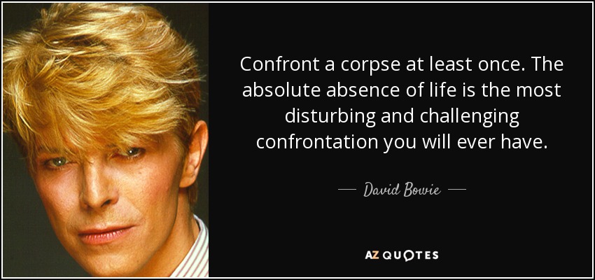 Confront a corpse at least once. The absolute absence of life is the most disturbing and challenging confrontation you will ever have. - David Bowie