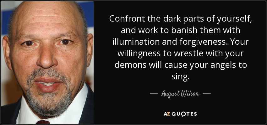 Confront the dark parts of yourself, and work to banish them with illumination and forgiveness. Your willingness to wrestle with your demons will cause your angels to sing. - August Wilson