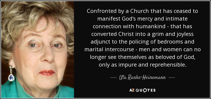 Confronted by a Church that has ceased to manifest God's mercy and intimate connection with humankind - that has converted Christ into a grim and joyless adjunct to the policing of bedrooms and marital intercourse - men and women can no longer see themselves as beloved of God, only as impure and reprehensible. - Uta Ranke-Heinemann
