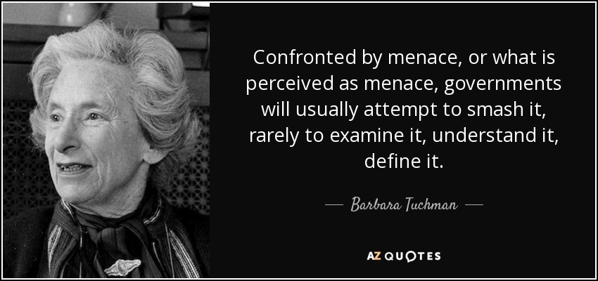 Confronted by menace, or what is perceived as menace, governments will usually attempt to smash it, rarely to examine it, understand it, define it. - Barbara Tuchman