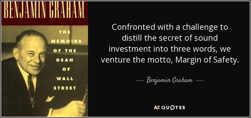 Confronted with a challenge to distill the secret of sound investment into three words, we venture the motto, Margin of Safety. - Benjamin Graham