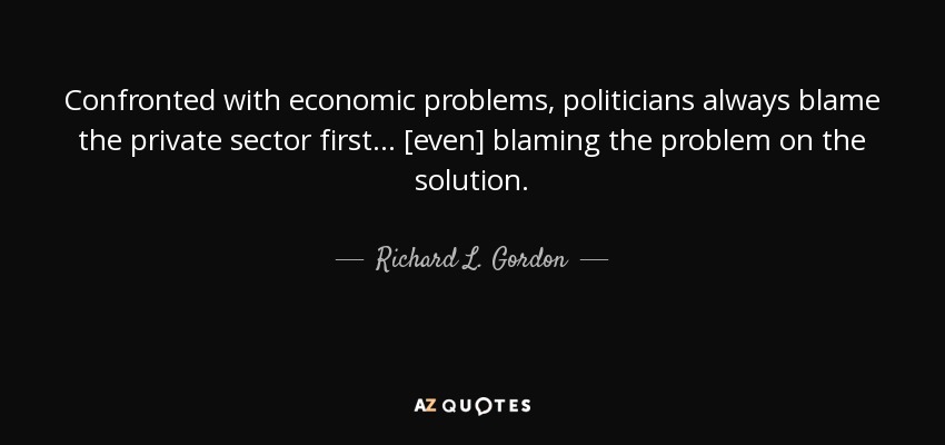 Confronted with economic problems, politicians always blame the private sector first ... [even] blaming the problem on the solution. - Richard L. Gordon
