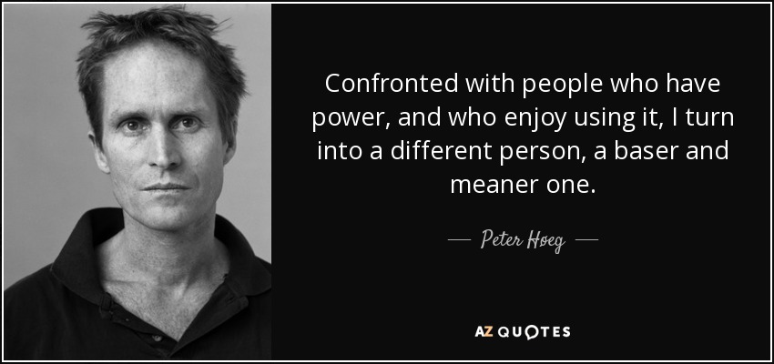 Confronted with people who have power, and who enjoy using it, I turn into a different person, a baser and meaner one. - Peter Høeg