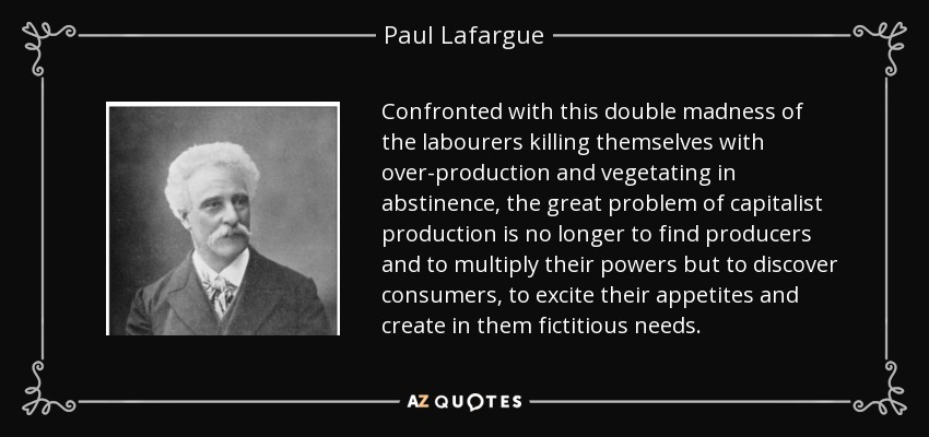 Confronted with this double madness of the labourers killing themselves with over-production and vegetating in abstinence, the great problem of capitalist production is no longer to find producers and to multiply their powers but to discover consumers, to excite their appetites and create in them fictitious needs. - Paul Lafargue