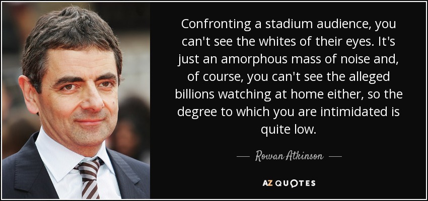 Confronting a stadium audience, you can't see the whites of their eyes. It's just an amorphous mass of noise and, of course, you can't see the alleged billions watching at home either, so the degree to which you are intimidated is quite low. - Rowan Atkinson