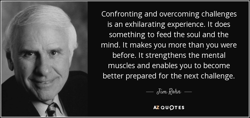Confronting and overcoming challenges is an exhilarating experience. It does something to feed the soul and the mind. It makes you more than you were before. It strengthens the mental muscles and enables you to become better prepared for the next challenge. - Jim Rohn