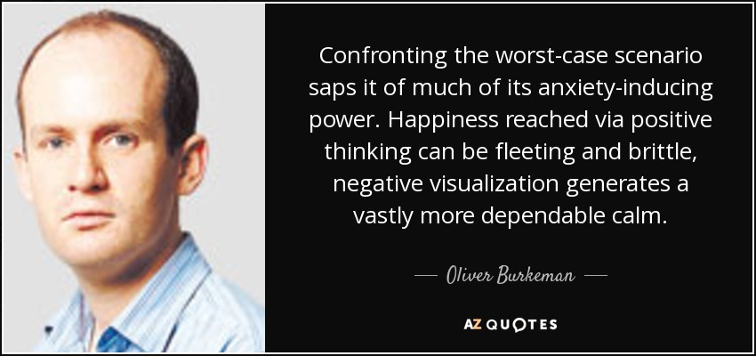 Confronting the worst-case scenario saps it of much of its anxiety-inducing power. Happiness reached via positive thinking can be fleeting and brittle, negative visualization generates a vastly more dependable calm. - Oliver Burkeman