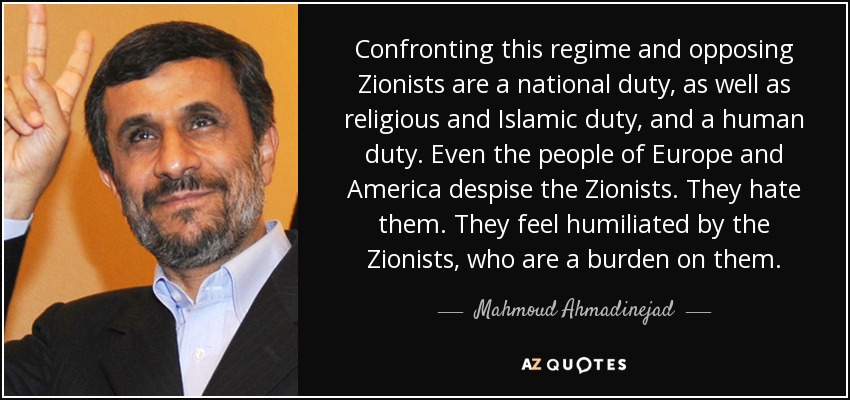 Confronting this regime and opposing Zionists are a national duty, as well as religious and Islamic duty, and a human duty. Even the people of Europe and America despise the Zionists. They hate them. They feel humiliated by the Zionists, who are a burden on them. - Mahmoud Ahmadinejad