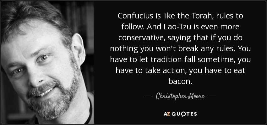 Confucius is like the Torah, rules to follow. And Lao-Tzu is even more conservative, saying that if you do nothing you won't break any rules. You have to let tradition fall sometime, you have to take action, you have to eat bacon. - Christopher Moore