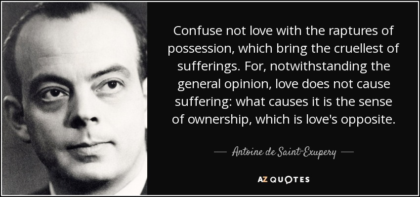 Confuse not love with the raptures of possession, which bring the cruellest of sufferings. For, notwithstanding the general opinion, love does not cause suffering: what causes it is the sense of ownership, which is love's opposite. - Antoine de Saint-Exupery