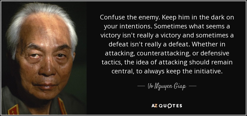 Confuse the enemy. Keep him in the dark on your intentions. Sometimes what seems a victory isn't really a victory and sometimes a defeat isn't really a defeat. Whether in attacking, counterattacking, or defensive tactics, the idea of attacking should remain central, to always keep the initiative. - Vo Nguyen Giap