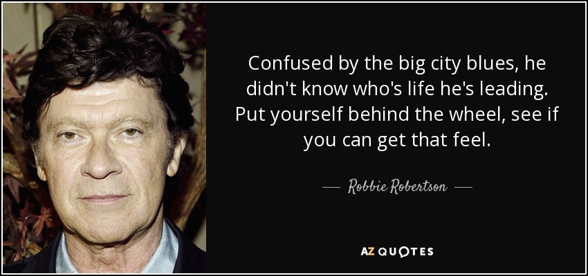 Confused by the big city blues, he didn't know who's life he's leading. Put yourself behind the wheel, see if you can get that feel. - Robbie Robertson