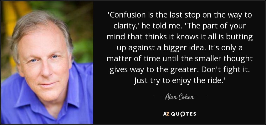 'Confusion is the last stop on the way to clarity,' he told me. 'The part of your mind that thinks it knows it all is butting up against a bigger idea. It's only a matter of time until the smaller thought gives way to the greater. Don't fight it. Just try to enjoy the ride.' - Alan Cohen
