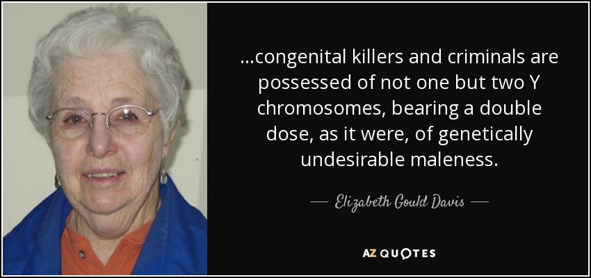 ...congenital killers and criminals are possessed of not one but two Y chromosomes, bearing a double dose, as it were, of genetically undesirable maleness. - Elizabeth Gould Davis