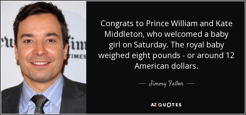 Congrats to Prince William and Kate Middleton, who welcomed a baby girl on Saturday. The royal baby weighed eight pounds - or around 12 American dollars. - Jimmy Fallon