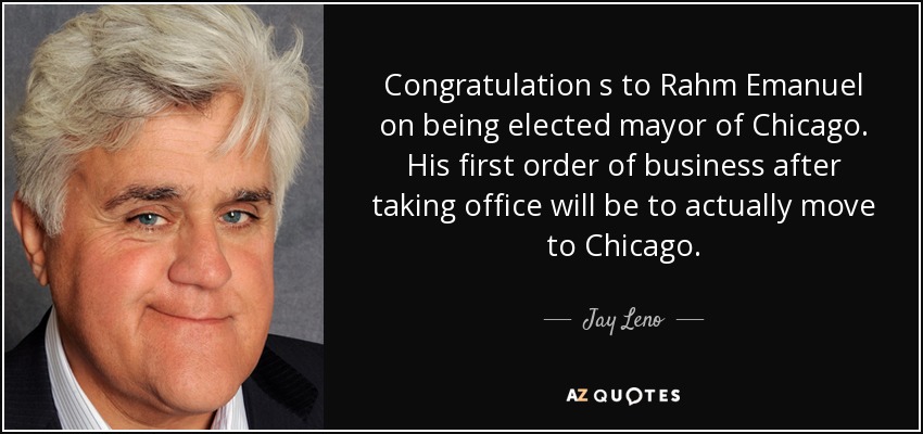 Congratulation s to Rahm Emanuel on being elected mayor of Chicago. His first order of business after taking office will be to actually move to Chicago. - Jay Leno