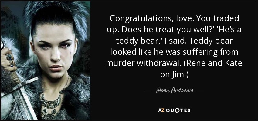 Congratulations, love. You traded up. Does he treat you well?' 'He's a teddy bear,' I said. Teddy bear looked like he was suffering from murder withdrawal. (Rene and Kate on Jim!) - Ilona Andrews