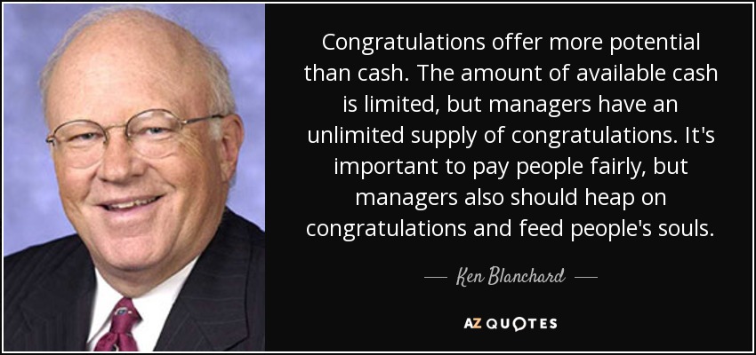 Congratulations offer more potential than cash. The amount of available cash is limited, but managers have an unlimited supply of congratulations. It's important to pay people fairly, but managers also should heap on congratulations and feed people's souls. - Ken Blanchard