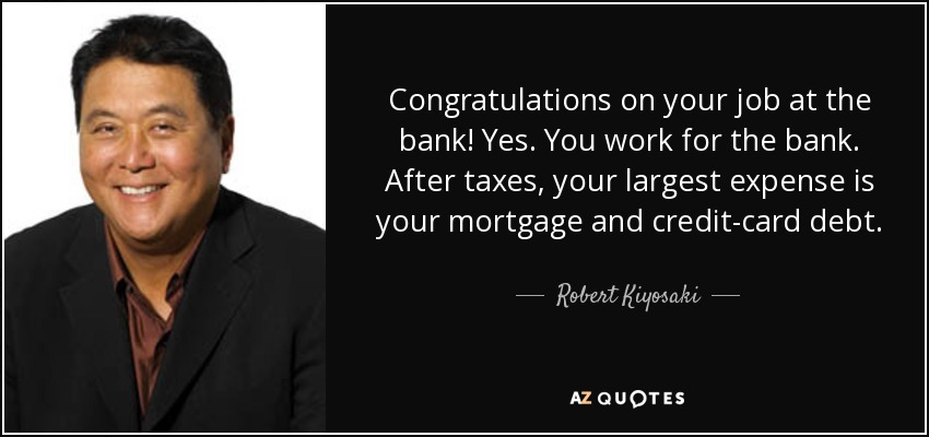 Congratulations on your job at the bank! Yes. You work for the bank. After taxes, your largest expense is your mortgage and credit-card debt. - Robert Kiyosaki