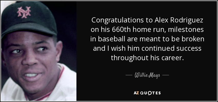 Congratulations to Alex Rodriguez on his 660th home run, milestones in baseball are meant to be broken and I wish him continued success throughout his career. - Willie Mays