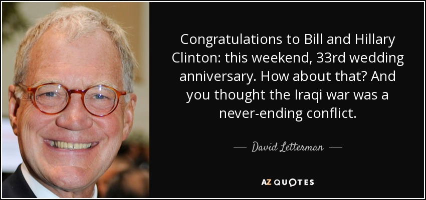 Congratulations to Bill and Hillary Clinton: this weekend, 33rd wedding anniversary. How about that? And you thought the Iraqi war was a never-ending conflict. - David Letterman