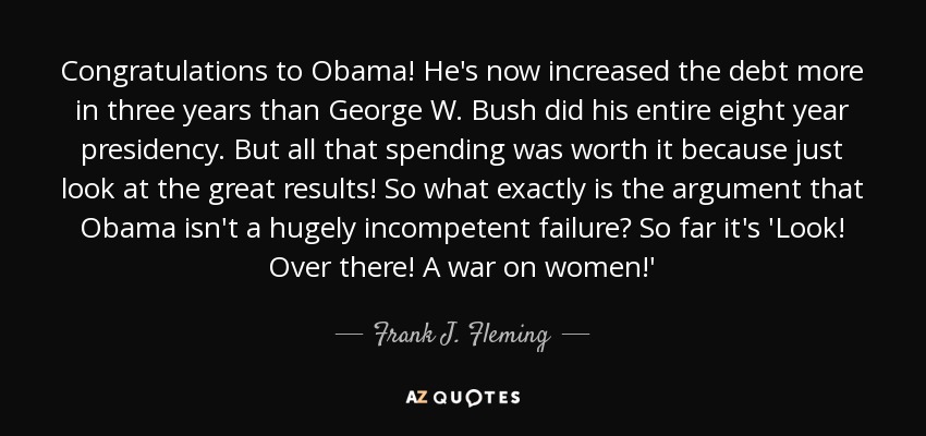 Congratulations to Obama! He's now increased the debt more in three years than George W. Bush did his entire eight year presidency. But all that spending was worth it because just look at the great results! So what exactly is the argument that Obama isn't a hugely incompetent failure? So far it's 'Look! Over there! A war on women!' - Frank J. Fleming