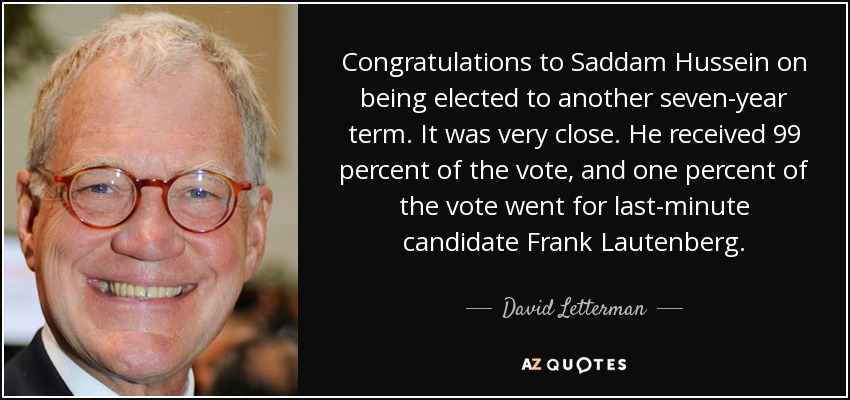 Congratulations to Saddam Hussein on being elected to another seven-year term. It was very close. He received 99 percent of the vote, and one percent of the vote went for last-minute candidate Frank Lautenberg. - David Letterman