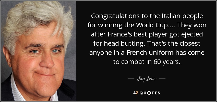 Congratulations to the Italian people for winning the World Cup. ... They won after France's best player got ejected for head butting. That's the closest anyone in a French uniform has come to combat in 60 years. - Jay Leno