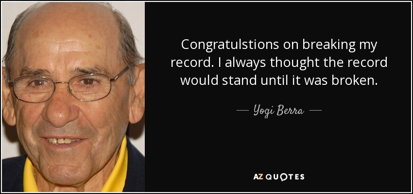 Congratulstions on breaking my record. I always thought the record would stand until it was broken. - Yogi Berra